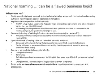 National roaming … can be a flawed business logic!
Why maybe not?
• Firstly, complexity is not so much in the technical area but very much contractual and ensuring
sufficient risk mitigation against operational disruption.
• Regulatory & competition authority issues
• If MNOs setup mutual agreements, Regulator might enforce those agreements onto other interested
parties (i.e., see 2011 FCC Ruling).
• Further Regulator might decide non-compliance with spectrum utilization or conditions of the
roaming party (i.e., its spectrum is no longer in use).
• Decommissioning of existing infrastructure and investments (i.e., write-offs).
• MNOs could financial compensate each other if decom infrastructure would be taken into use by
Hosting MNO.
• Operational risk of relying 100% on the other partners network.
• Compared with network sharing that provides for co-ownership & co-control of network.
• Can be mitigated to some extend in contract and by choosing symmetric areas (i.e., ensuring
symmetric threat levels)
• Can carry very substantial operational risks.
• Change of ownership.
• Bankruptcy.
• QoS & Customer Experience guaranty for 3G mobile data usage very difficult & carries great mutual
risks.
• Change of mind / contractual (even illegal) break-up or non-compliance.
• Tends to be very complex commercial negotiations, resulting contracts, processes and
procedures.
33Dr. Kim Kyllesbech Larsen, Network Sharing Fundamentals.
 