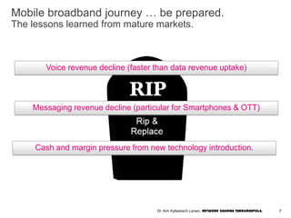 Mobile broadband journey … be prepared.
The lessons learned from mature markets.
Messaging revenue decline (particular for Smartphones & OTT)
Voice revenue decline (faster than data revenue uptake)
Cash and margin pressure from new technology introduction.
7Dr. Kim Kyllesbech Larsen, Network Sharing Fundamentals.
 