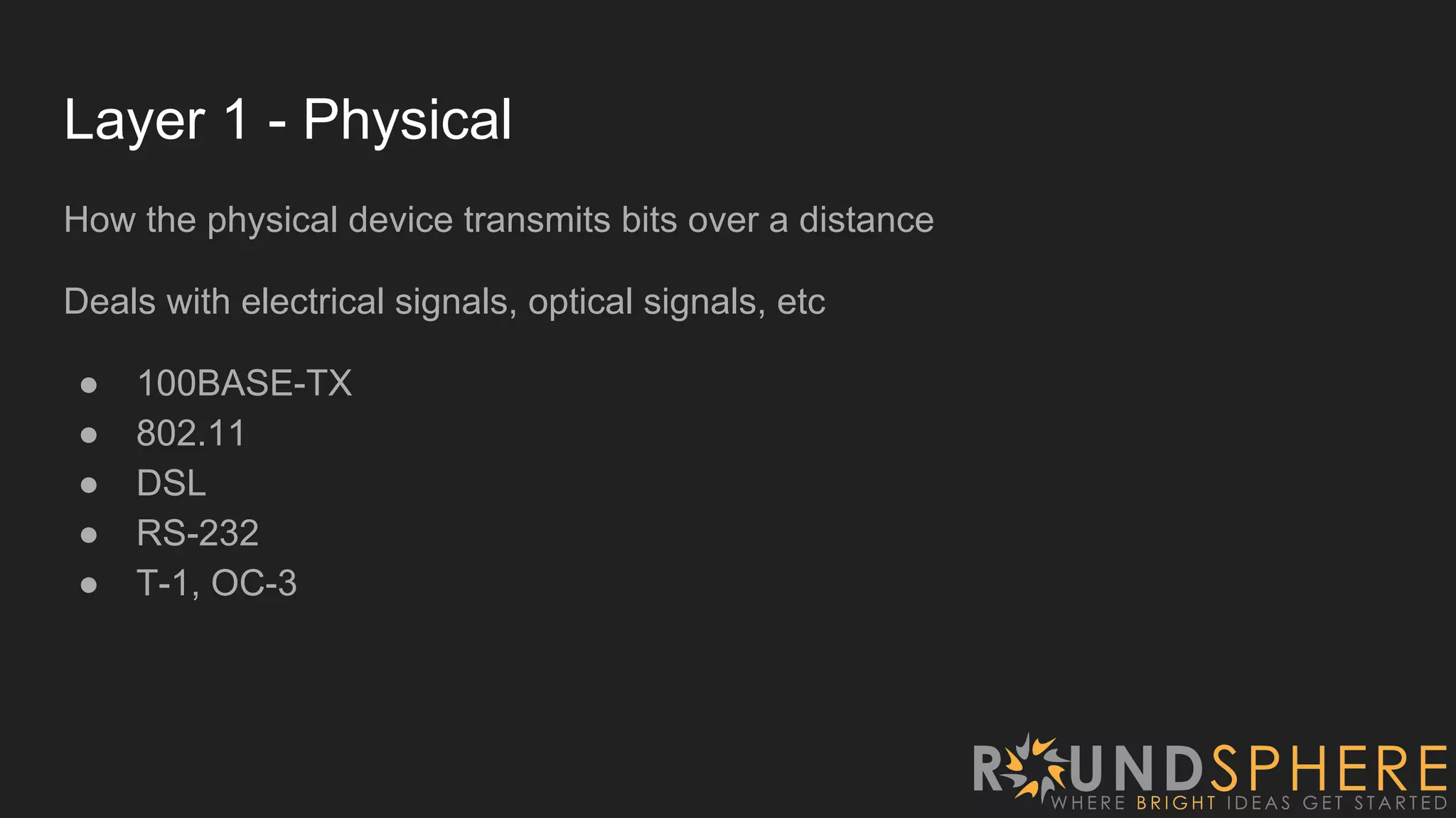 Layer 1 - Physical
How the physical device transmits bits over a distance
Deals with electrical signals, optical signals, etc
● 100BASE-TX
● 802.11
● DSL
● RS-232
● T-1, OC-3
 