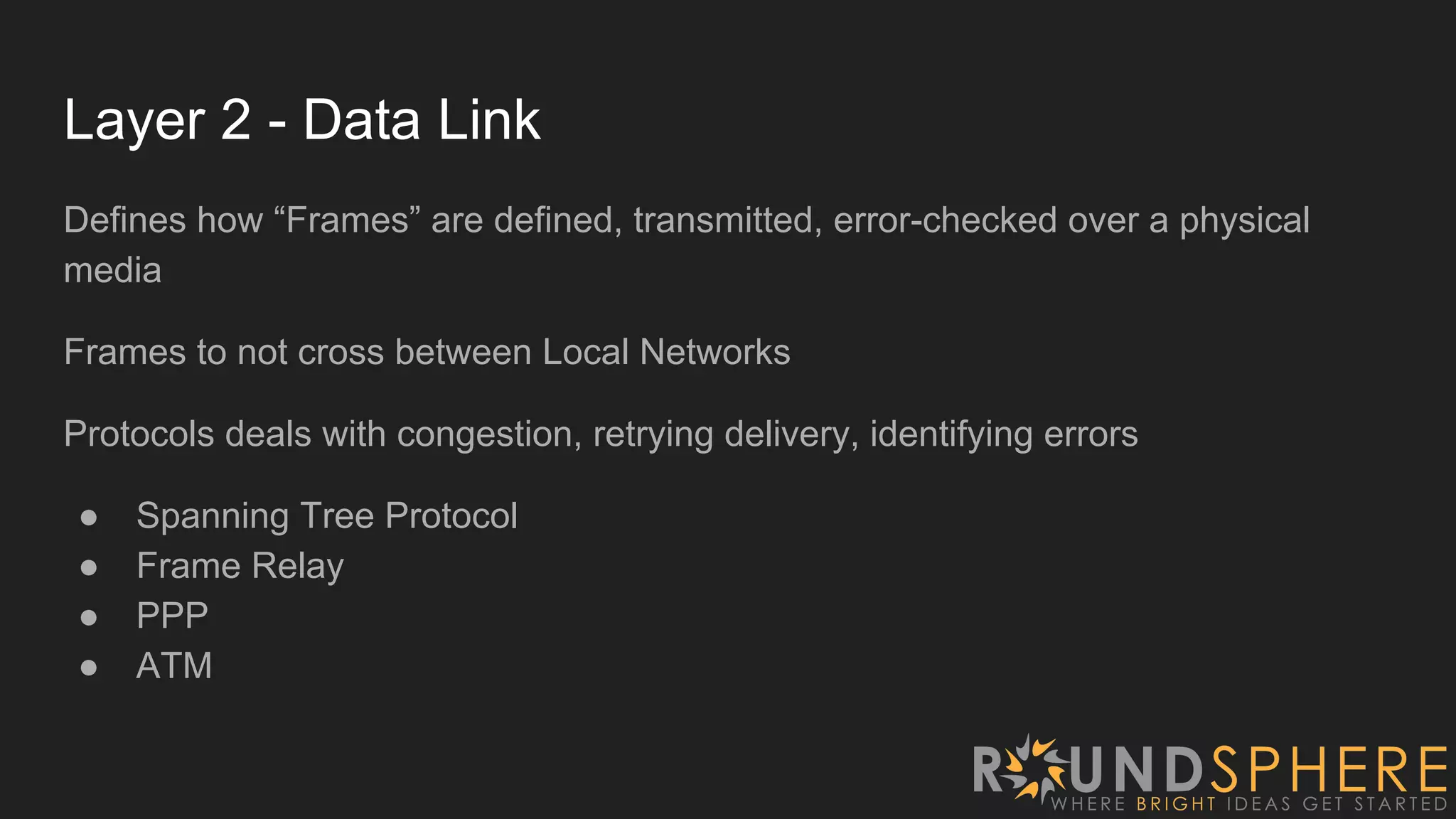 Layer 2 - Data Link
Defines how “Frames” are defined, transmitted, error-checked over a physical
media
Frames to not cross between Local Networks
Protocols deals with congestion, retrying delivery, identifying errors
● Spanning Tree Protocol
● Frame Relay
● PPP
● ATM
 