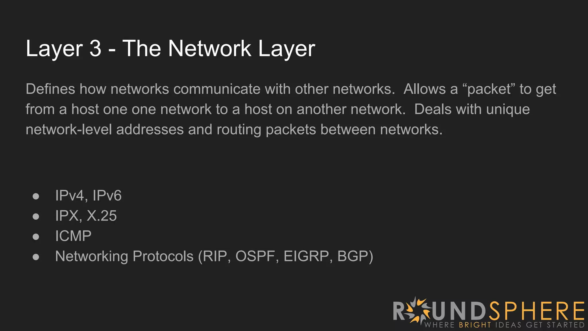 Layer 3 - The Network Layer
Defines how networks communicate with other networks. Allows a “packet” to get
from a host one one network to a host on another network. Deals with unique
network-level addresses and routing packets between networks.
● IPv4, IPv6
● IPX, X.25
● ICMP
● Networking Protocols (RIP, OSPF, EIGRP, BGP)
 