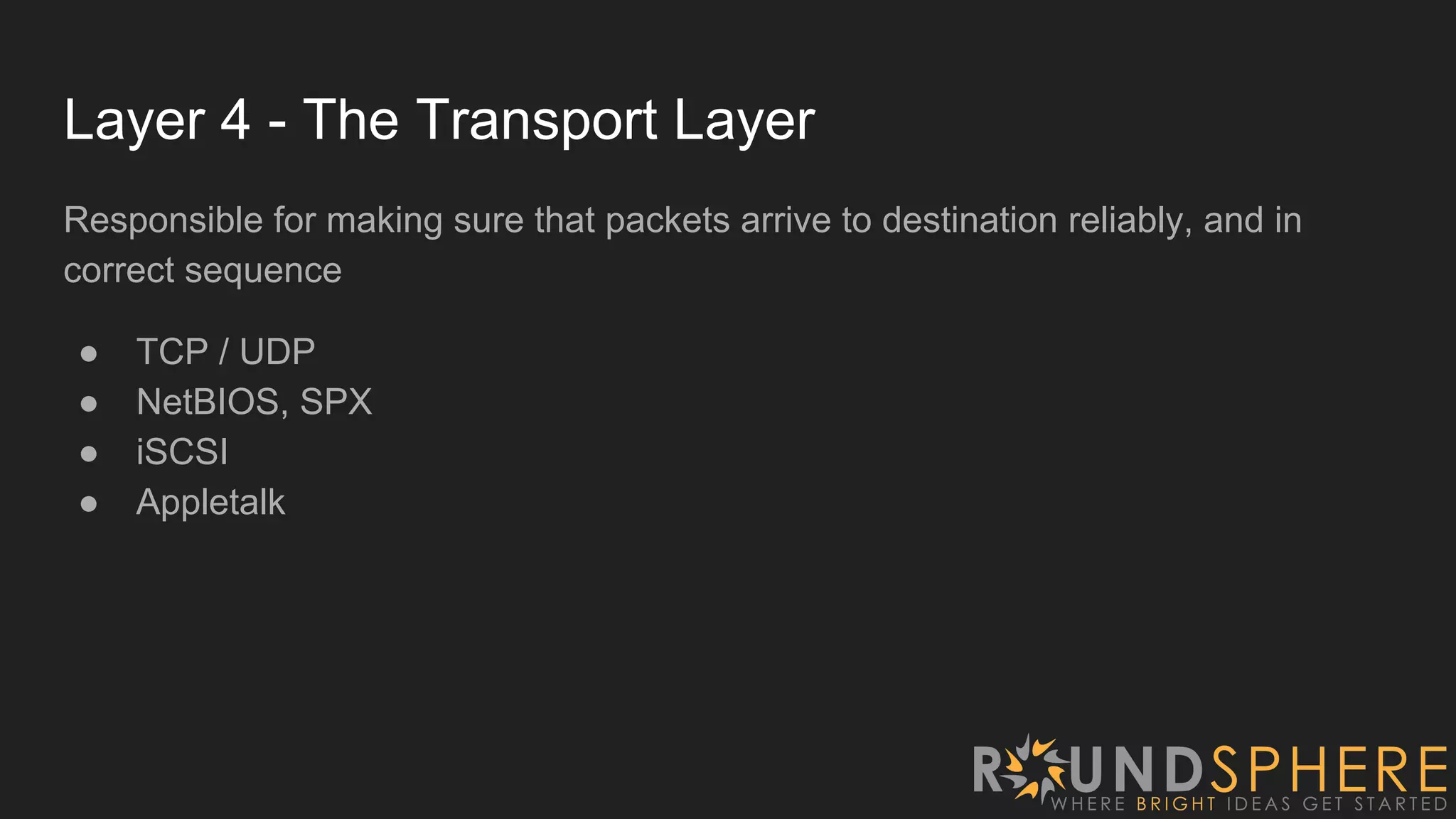 Layer 4 - The Transport Layer
Responsible for making sure that packets arrive to destination reliably, and in
correct sequence
● TCP / UDP
● NetBIOS, SPX
● iSCSI
● Appletalk
 