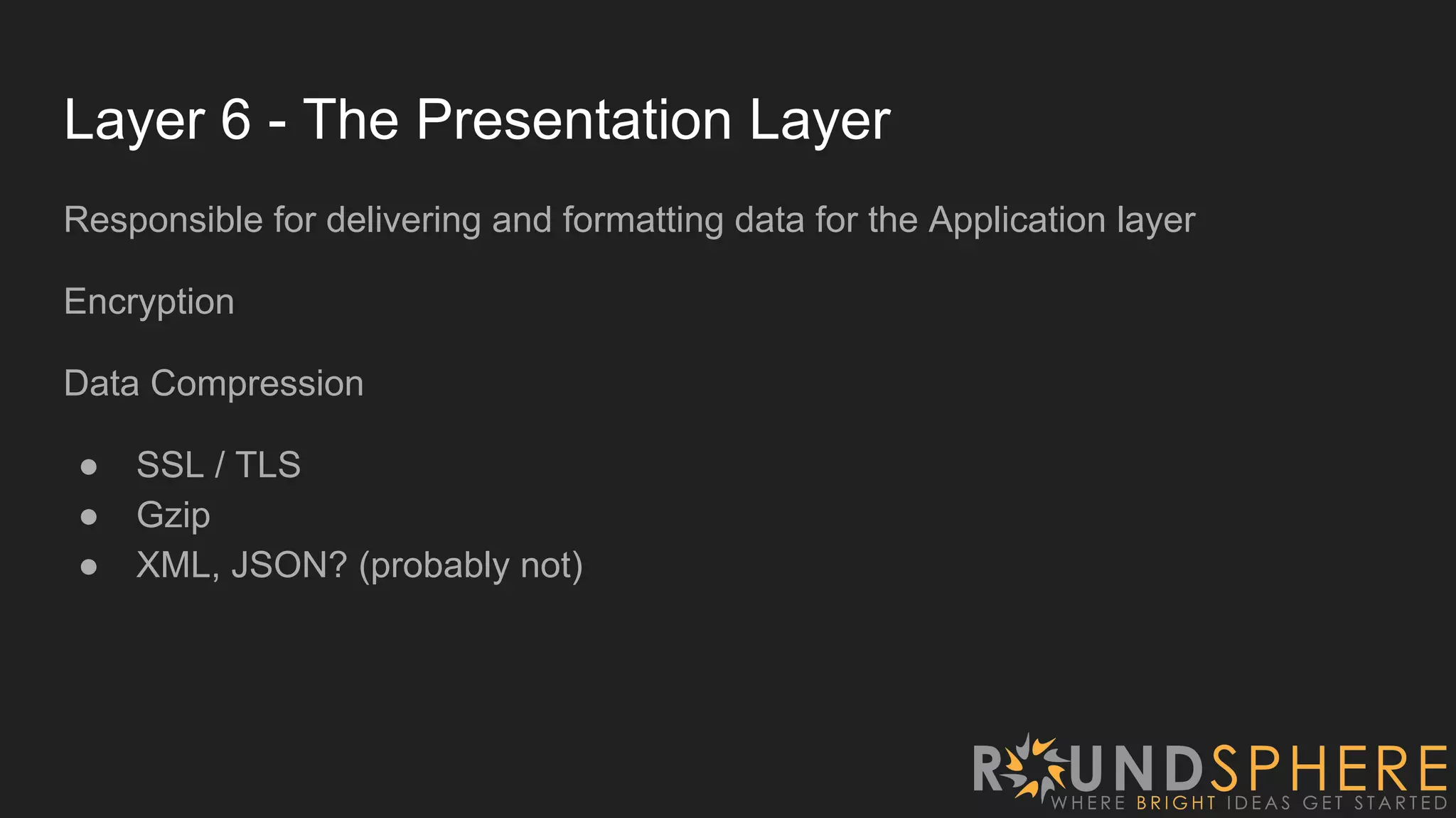 Layer 6 - The Presentation Layer
Responsible for delivering and formatting data for the Application layer
Encryption
Data Compression
● SSL / TLS
● Gzip
● XML, JSON? (probably not)
 