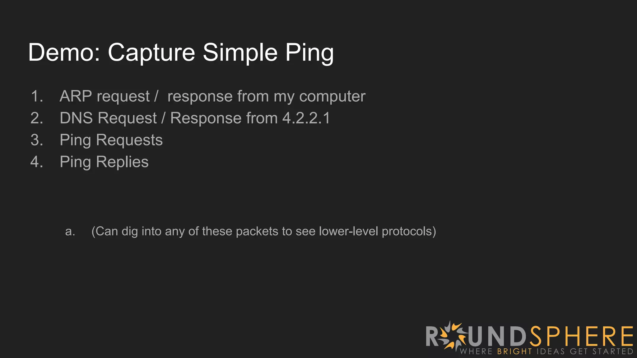 Demo: Capture Simple Ping
1. ARP request / response from my computer
2. DNS Request / Response from 4.2.2.1
3. Ping Requests
4. Ping Replies
a. (Can dig into any of these packets to see lower-level protocols)
 