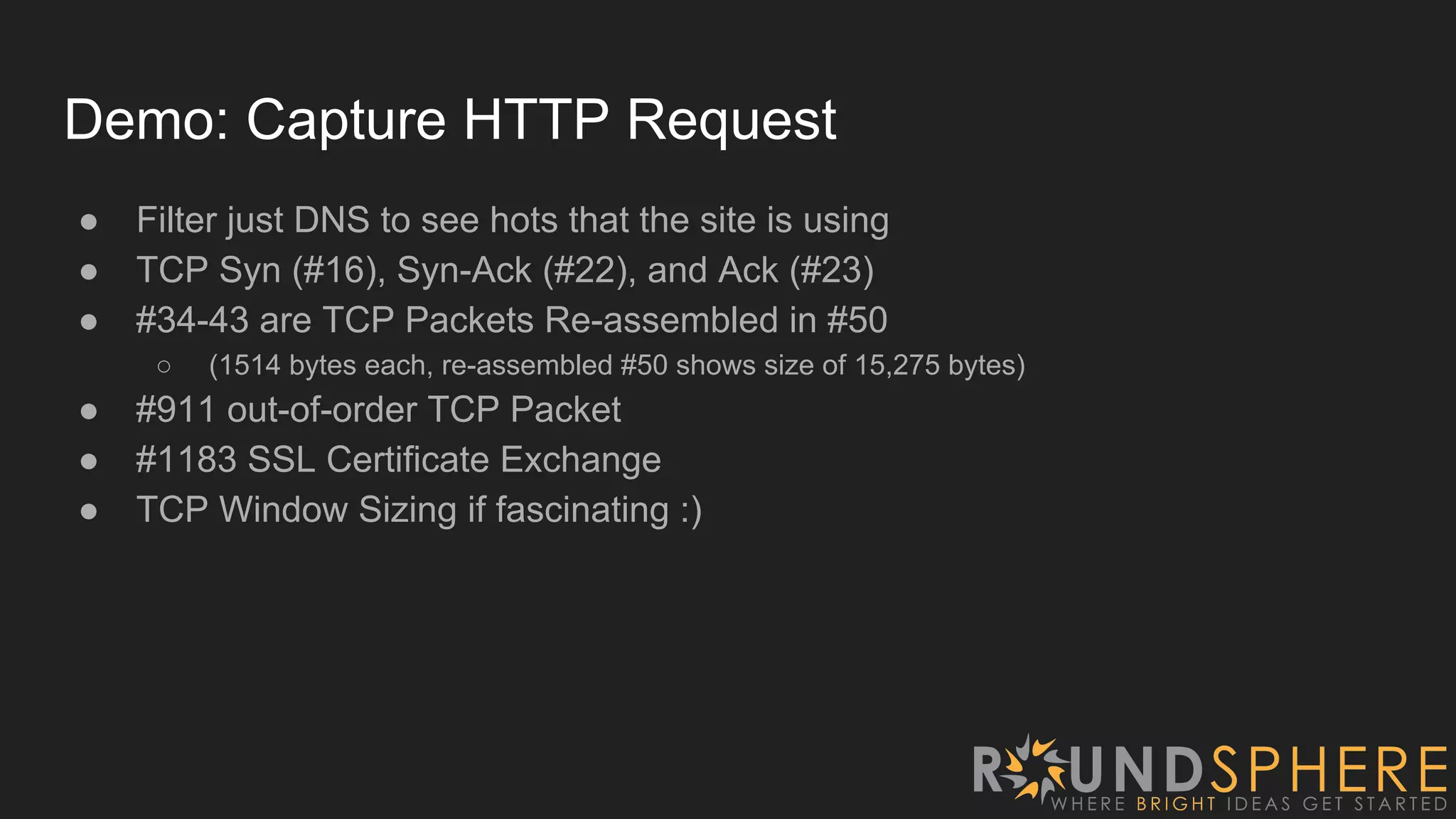 Demo: Capture HTTP Request
● Filter just DNS to see hots that the site is using
● TCP Syn (#16), Syn-Ack (#22), and Ack (#23)
● #34-43 are TCP Packets Re-assembled in #50
○ (1514 bytes each, re-assembled #50 shows size of 15,275 bytes)
● #911 out-of-order TCP Packet
● #1183 SSL Certificate Exchange
● TCP Window Sizing if fascinating :)
 