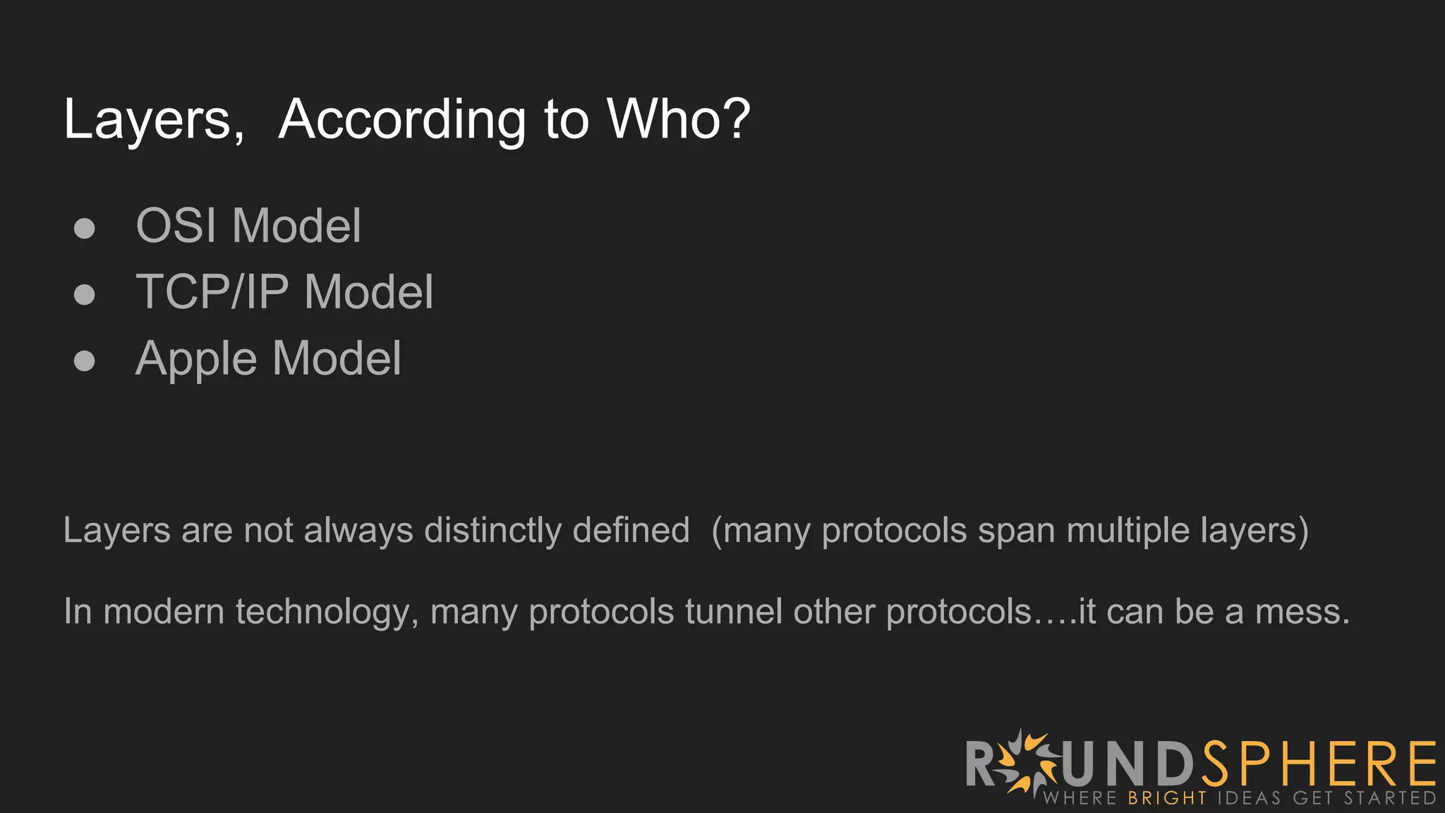 Layers, According to Who?
● OSI Model
● TCP/IP Model
● Apple Model
Layers are not always distinctly defined (many protocols span multiple layers)
In modern technology, many protocols tunnel other protocols….it can be a mess.
 