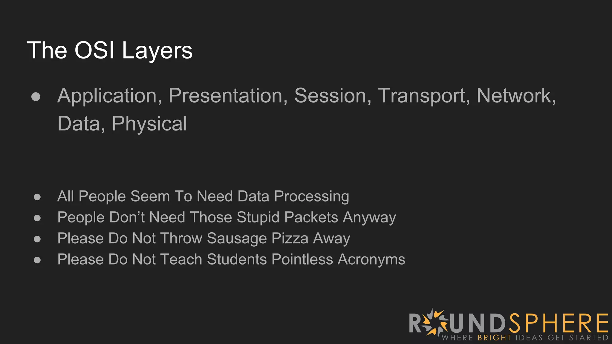 The OSI Layers
● Application, Presentation, Session, Transport, Network,
Data, Physical
● All People Seem To Need Data Processing
● People Don’t Need Those Stupid Packets Anyway
● Please Do Not Throw Sausage Pizza Away
● Please Do Not Teach Students Pointless Acronyms
 