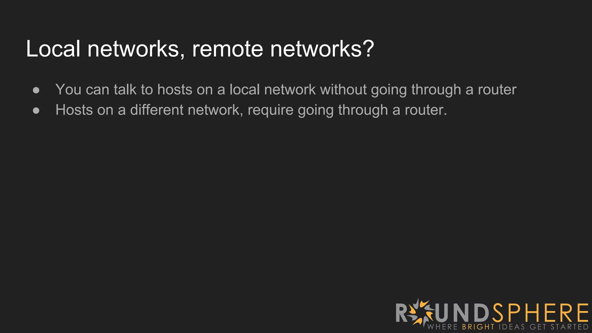 Local networks, remote networks?
● You can talk to hosts on a local network without going through a router
● Hosts on a different network, require going through a router.
 