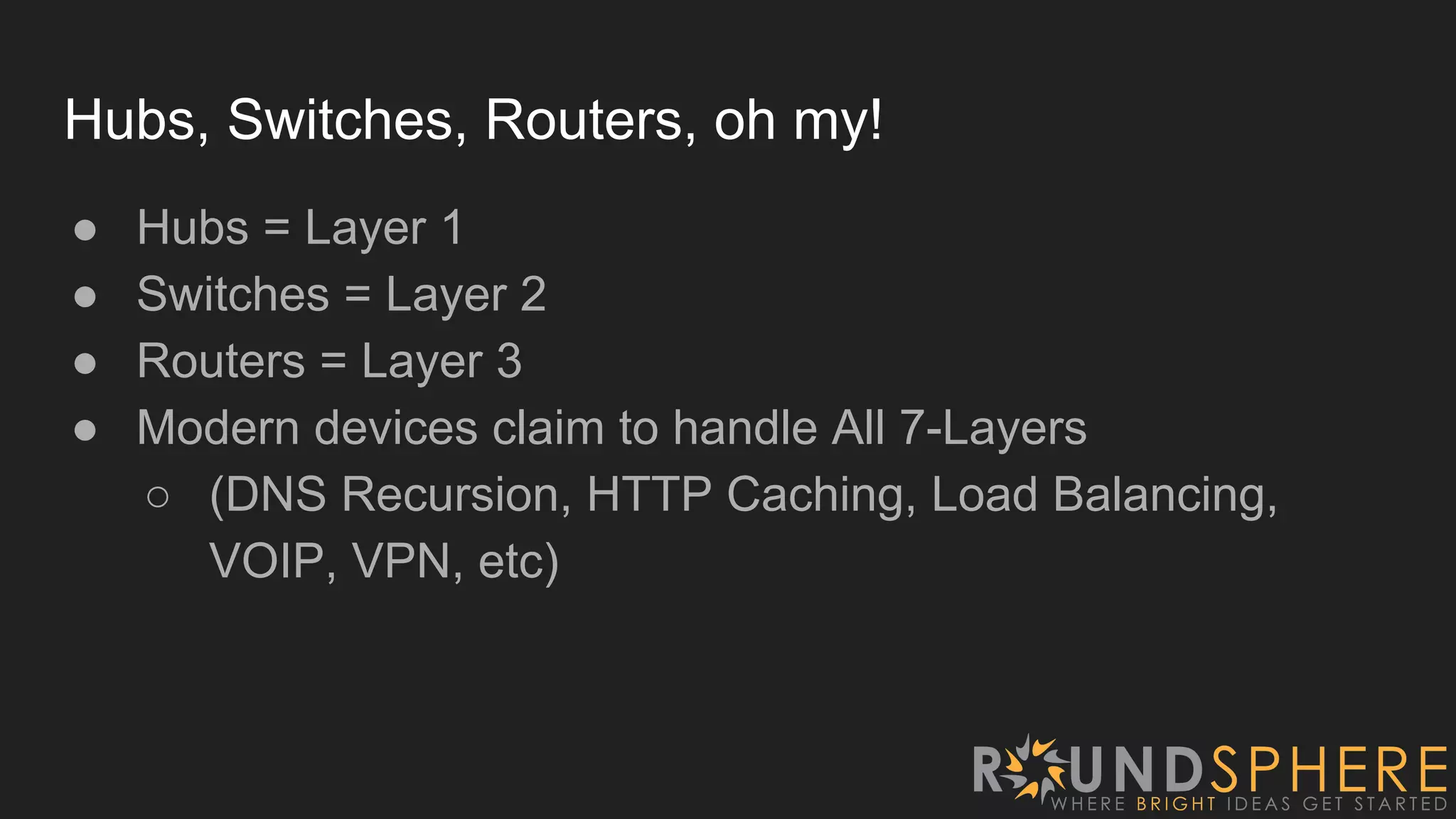 Hubs, Switches, Routers, oh my!
● Hubs = Layer 1
● Switches = Layer 2
● Routers = Layer 3
● Modern devices claim to handle All 7-Layers
○ (DNS Recursion, HTTP Caching, Load Balancing,
VOIP, VPN, etc)
 