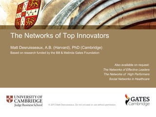 The Networks of Top Innovators
Matt Desruisseaux, A.B. (Harvard), PhD (Cambridge)
Based on research funded by the Bill & Melinda Gates Foundation
Also available on request:
The Networks of Effective Leaders
The Networks of High Performers
Social Networks in Healthcare
© 2013 Matt Desruisseaux. Do not circulate or use without permission.
 