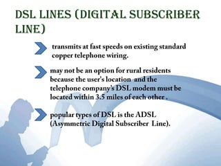 DSL lines (Digital Subscriber Line)transmits at fast speeds on existing standard copper telephone wiring.may not be an option for rural residents because the user's location  and the telephone company’s DSL modem must be located within 3.5 miles of each other . popular types of DSL is the ADSL (Asymmetric Digital Subscriber  Line).