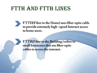 FTTH and FTTB LinesFTTH(Fiber to the Home) uses fiber-optic cable to provide extremely high –speed Internet access to home users.FTTB(Fiber to the Building ) refers to small businesses that use fiber-optic cables to access the internet. 