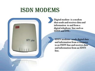 ISDN ModemsDigital modem- is a modem that sends and receives data and information  to and from a digital telephone  line such as IDSN and DSL. IDSN modems- sends digital data  and information from a computer to an ISDN line and receives data and information from an IDSN line.