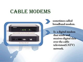 Cable Modemssometimes called broadband modem.Is  a digital modem that sends and receives digital data over the cable television(CATV) network.