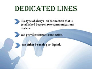 DedicatedLines is a type of always -on connection that is established between two communications devices.can provide constant connection.can either be analog or  digital. 