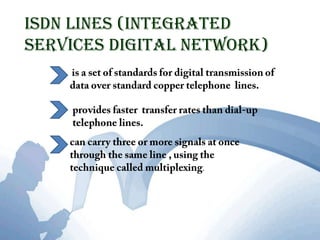 ISDN Lines (Integrated Services Digital Network) is a set of standards for digital transmission of data over standard copper telephone  lines.provides faster  transfer rates than dial-up telephone lines. can carry three or more signals at once through the same line , using the technique called multiplexing. 