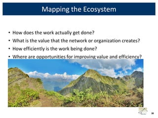 Mapping the Ecosystem

• How does the work actually get done?
• What is the value that the network or organization creates?
• How efficiently is the work being done?
• Where are opportunities for improving value and efficiency?




                                                                38
 