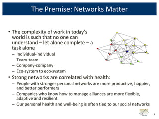 The Premise: Networks Matter

• The complexity of work in today’s
  world is such that no one can
  understand – let alone complete – a
  task alone
 –   Individual-individual
 –   Team-team
 –   Company-company
 –   Eco-system to eco-system
• Strong networks are correlated with health:
 – People with stronger personal networks are more productive, happier,
   and better performers
 – Companies who know how to manage alliances are more flexible,
   adaptive and resilient
 – Our personal health and well-being is often tied to our social networks

                                                                             7
 