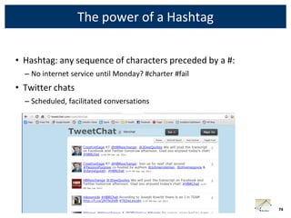 The power of a Hashtag

• Hashtag: any sequence of characters preceded by a #:
  – No internet service until Monday? #charter #fail
• Twitter chats
  – Scheduled, facilitated conversations




                                                         74
 