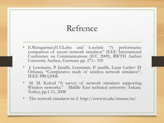 Refrence
• E.Weingartner,H.V.Lehn and k.wehrle “A performance
comparison of recent network simulator” IEEE International
Conference on Communications (ICC 2009), RWTH Aachen
University Aachen, Germany pp. 271– 350
• J. Lessmann, P. Janalik, Lessmann, P. janalik, Lazar Lachev D.
Orfanus, “Comparative study of wireless network simulator”,
IEEE PRO,2008.
• M. M. Koksal “A survey of network simulator supporting
Wireless networks.” Middle East technical university Ankara.
Turkey, pp.1-11, 2008
• The network simulator ns-2. http://www.isi.edu/nsnam/ns/
 