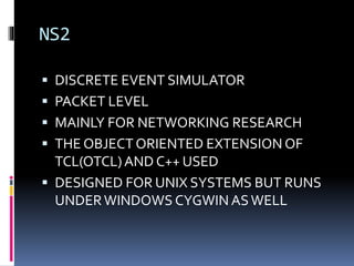 NS2
 DISCRETE EVENT SIMULATOR
 PACKET LEVEL
 MAINLY FOR NETWORKING RESEARCH
 THE OBJECT ORIENTED EXTENSION OF
TCL(OTCL)AND C++ USED
 DESIGNED FOR UNIX SYSTEMS BUT RUNS
UNDERWINDOWS CYGWIN ASWELL
 