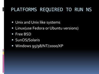 PLATFORMS REQUIRED TO RUN NS
 Unix and Unix like systems
 Linux(use Fedora or Ubuntu versions)
 Free BSD
 SunOS/Solaris
 Windows 95/98/NT/2000/XP
 