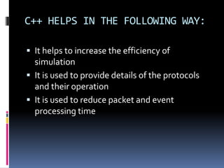 C++ HELPS IN THE FOLLOWING WAY:
 It helps to increase the efficiency of
simulation
 It is used to provide details of the protocols
and their operation
 It is used to reduce packet and event
processing time
 