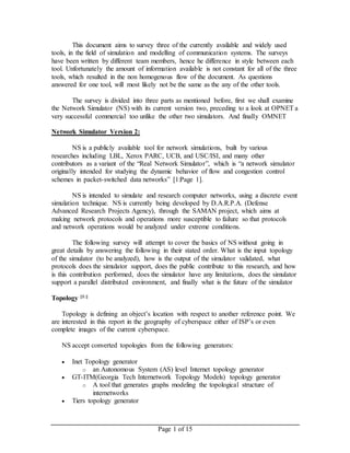 Page 1 of 15
This document aims to survey three of the currently available and widely used
tools, in the field of simulation and modelling of communication systems. The surveys
have been written by different team members, hence he difference in style between each
tool. Unfortunately the amount of information available is not constant for all of the three
tools, which resulted in the non homogenous flow of the document. As questions
answered for one tool, will most likely not be the same as the any of the other tools.
The survey is divided into three parts as mentioned before, first we shall examine
the Network Simulator (NS) with its current version two, preceding to a look at OPNET a
very successful commercial too unlike the other two simulators. And finally OMNET
Network Simulator Version 2:
NS is a publicly available tool for network simulations, built by various
researches including LBL, Xerox PARC, UCB, and USC/ISI, and many other
contributors as a variant of the “Real Network Simulator”, which is “a network simulator
originally intended for studying the dynamic behavior of flow and congestion control
schemes in packet-switched data networks” [1:Page 1].
NS is intended to simulate and research computer networks, using a discrete event
simulation technique. NS is currently being developed by D.A.R.P.A. (Defense
Advanced Research Projects Agency), through the SAMAN project, which aims at
making network protocols and operations more susceptible to failure so that protocols
and network operations would be analyzed under extreme conditions.
The following survey will attempt to cover the basics of NS without going in
great details by answering the following in their stated order. What is the input topology
of the simulator (to be analyzed), how is the output of the simulator validated, what
protocols does the simulator support, does the public contribute to this research, and how
is this contribution performed, does the simulator have any limitations, does the simulator
support a parallel distributed environment, and finally what is the future of the simulator
Topology [1:]
Topology is defining an object’s location with respect to another reference point. We
are interested in this report in the geography of cyberspace either of ISP’s or even
complete images of the current cyberspace.
NS accept converted topologies from the following generators:
 Inet Topology generator
o an Autonomous System (AS) level Internet topology generator
 GT-ITM(Georgia Tech Internetwork Topology Models) topology generator
o A tool that generates graphs modeling the topological structure of
internetworks
 Tiers topology generator
 