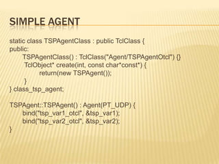 Simple Agentstatic class TSPAgentClass : public TclClass {public:TSPAgentClass() : TclClass("Agent/TSPAgentOtcl") {}TclObject* create(int, const char*const*) {                return(new TSPAgent());        }} class_tsp_agent;TSPAgent::TSPAgent() : Agent(PT_UDP) {       bind("tsp_var1_otcl", &tsp_var1);       bind("tsp_var2_otcl", &tsp_var2);}