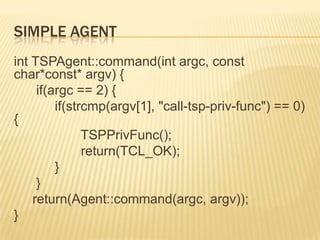 Simple AgentintTSPAgent::command(intargc, const char*const* argv) {      if(argc == 2) {           if(strcmp(argv[1], "call-tsp-priv-func") == 0) {TSPPrivFunc();                  return(TCL_OK);           }      }     return(Agent::command(argc, argv));}