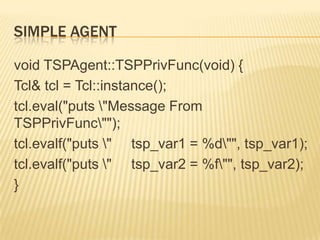 Simple Agentvoid TSPAgent::TSPPrivFunc(void) {Tcl& tcl = Tcl::instance();tcl.eval("puts \"Message From TSPPrivFunc\"");tcl.evalf("puts \"     tsp_var1 = %d\"", tsp_var1);tcl.evalf("puts \"     tsp_var2 = %f\"", tsp_var2);}