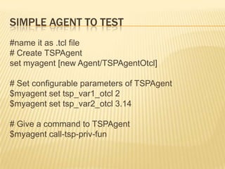 Simple Agent to Test#name it as .tcl file# Create TSPAgentset myagent [new Agent/TSPAgentOtcl]# Set configurable parameters of TSPAgent$myagent set tsp_var1_otcl 2$myagent set tsp_var2_otcl 3.14# Give a command to TSPAgent$myagent call-tsp-priv-fun