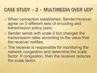 Case study – 2 – Multimedia over udpWhen connection established, Sender/receiver agree on 5 different sets of encoding and transmission policy pairs.Sender sends with scale 0 but changes the transmission rates according to the value that the receiver notifies.The receiver is responsible for monitoring the network congestion and determine the scale factor. If congestion, then the receiver reduces the scale factor.
