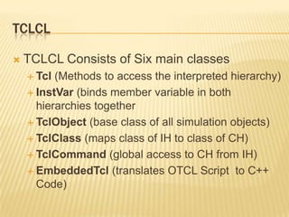 TclCLTCLCL Consists of Six main classesTcl(Methods to access the interpreted hierarchy)InstVar(binds member variable in both hierarchies togetherTclObject (base class of all simulation objects)TclClass(maps class of IH to class of CH)TclCommand(global access to CH from IH)EmbeddedTcl (translates OTCL Script  to C++ Code)