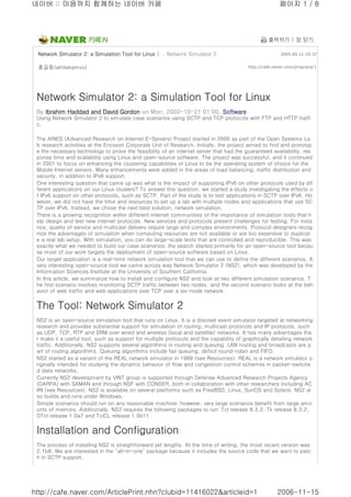 네이버 :: 마음까지 함께하는 네이버 카페 페이지 1 / 8 
카페iN 출력하기 | 창 닫기 
Network Simulator 2: a Simulation Tool for Linux | .. Network Simulator 2 2005.09.11 19:37 
홍길동(whitekamvo) http://cafe.naver.com/prognara/1 
Network Simulator 2: a Simulation Tool for Linux 
By Ibrahim Haddad and David Gordon on Mon, 2002-10-21 01:00. Software 
Using Network Simulator 2 to simulate case scenarios using SCTP and TCP protocols with FTP and HTTP traffi 
c. 
The ARIES (Advanced Research on Internet E-Servers) Project started in 2000 as part of the Open Systems La 
b research activities at the Ericsson Corporate Unit of Research. Initially, the project aimed to find and prototyp 
e the necessary technology to prove the feasibility of an internet server that had the guaranteed availability, res 
ponse time and scalability using Linux and open-source software. The project was successful, and it continued 
in 2001 to focus on enhancing the clustering capabilities of Linux to be the operating system of choice for the 
Mobile Internet servers. Many enhancements were added in the areas of load balancing, traffic distribution and 
security, in addition to IPv6 support. 
One interesting question that came up was what is the impact of supporting IPv6 on other protocols used by dif 
ferent applications on our Linux clusters? To answer this question, we started a study investigating the effects o 
f IPv6 support on other protocols, such as SCTP. Part of the study is to test applications in SCTP over IPv6. Ho 
wever, we did not have the time and resources to set up a lab with multiple nodes and applications that use SC 
TP over IPv6. Instead, we chose the next best solution, network simulation. 
There is a growing recognition within different internet communities of the importance of simulation tools that h 
elp design and test new internet protocols. New services and protocols present challenges for testing. For insta 
nce, quality of service and multicast delivery require large and complex environments. Protocol designers recog 
nize the advantages of simulation when computing resources are not available or are too expensive to duplicat 
e a real lab setup. With simulation, you can do large-scale tests that are controlled and reproducible. This was 
exactly what we needed to build our case scenarios; the search started primarily for an open-source tool becau 
se most of our work targets the deployment of open-source software based on Linux. 
Our target application is a real-time network simulation tool that we can use to define the different scenarios. A 
very interesting open-source tool we came across was Network Simulator 2 (NS2), which was developed by the 
Information Sciences Institute at the University of Southern California. 
In this article, we summarize how to install and configure NS2 and look at two different simulation scenarios. T 
he first scenario involves monitoring SCTP traffic between two nodes, and the second scenario looks at the beh 
avior of web traffic and web applications over TCP over a six-node network. 
The Tool: Network Simulator 2 
NS2 is an open-source simulation tool that runs on Linux. It is a discreet event simulator targeted at networking 
research and provides substantial support for simulation of routing, multicast protocols and IP protocols, such 
as UDP, TCP, RTP and SRM over wired and wireless (local and satellite) networks. It has many advantages tha 
t make it a useful tool, such as support for multiple protocols and the capability of graphically detailing network 
traffic. Additionally, NS2 supports several algorithms in routing and queuing. LAN routing and broadcasts are p 
art of routing algorithms. Queuing algorithms include fair queuing, deficit round-robin and FIFO. 
NS2 started as a variant of the REAL network simulator in 1989 (see Resources). REAL is a network simulator o 
riginally intended for studying the dynamic behavior of flow and congestion control schemes in packet-switche 
d data networks. 
Currently NS2 development by VINT group is supported through Defense Advanced Research Projects Agency 
(DARPA) with SAMAN and through NSF with CONSER, both in collaboration with other researchers including AC 
IRI (see Resources). NS2 is available on several platforms such as FreeBSD, Linux, SunOS and Solaris. NS2 al 
so builds and runs under Windows. 
Simple scenarios should run on any reasonable machine; however, very large scenarios benefit from large amo 
unts of memory. Additionally, NS2 requires the following packages to run: Tcl release 8.3.2, Tk release 8.3.2, 
OTcl release 1.0a7 and TclCL release 1.0b11. 
Installation and Configuration 
The process of installing NS2 is straightforward yet lengthy. At the time of writing, the most recent version was 
2.1b8. We are interested in the "all-in-one" package because it includes the source code that we want to patc 
h in SCTP support. 
http://cafe.naver.com/ArticlePrint.nhn?clubid=11416022&articleid=1 2006-11-15 
 