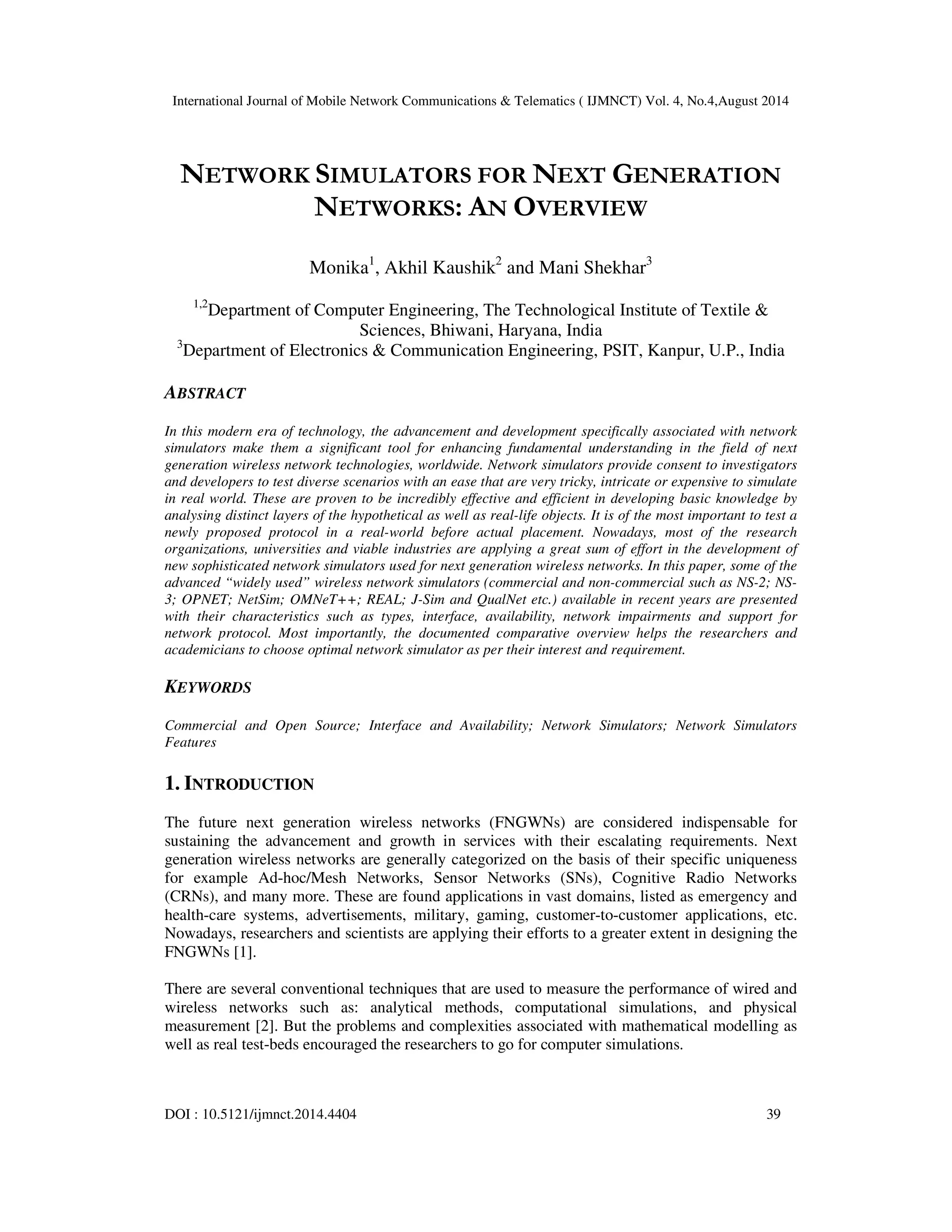 International Journal of Mobile Network Communications & Telematics ( IJMNCT) Vol. 4, No.4,August 2014 
NETWORK SIMULATORS FOR NEXT GENERATION 
NETWORKS: AN OVERVIEW 
Monika1, Akhil Kaushik2 and Mani Shekhar3 
1,2Department of Computer Engineering, The Technological Institute of Textile & 
Sciences, Bhiwani, Haryana, India 
3Department of Electronics & Communication Engineering, PSIT, Kanpur, U.P., India 
ABSTRACT 
In this modern era of technology, the advancement and development specifically associated with network 
simulators make them a significant tool for enhancing fundamental understanding in the field of next 
generation wireless network technologies, worldwide. Network simulators provide consent to investigators 
and developers to test diverse scenarios with an ease that are very tricky, intricate or expensive to simulate 
in real world. These are proven to be incredibly effective and efficient in developing basic knowledge by 
analysing distinct layers of the hypothetical as well as real-life objects. It is of the most important to test a 
newly proposed protocol in a real-world before actual placement. Nowadays, most of the research 
organizations, universities and viable industries are applying a great sum of effort in the development of 
new sophisticated network simulators used for next generation wireless networks. In this paper, some of the 
advanced “widely used” wireless network simulators (commercial and non-commercial such as NS-2; NS- 
3; OPNET; NetSim; OMNeT++; REAL; J-Sim and QualNet etc.) available in recent years are presented 
with their characteristics such as types, interface, availability, network impairments and support for 
network protocol. Most importantly, the documented comparative overview helps the researchers and 
academicians to choose optimal network simulator as per their interest and requirement. 
KEYWORDS 
Commercial and Open Source; Interface and Availability; Network Simulators; Network Simulators 
Features 
1. INTRODUCTION 
The future next generation wireless networks (FNGWNs) are considered indispensable for 
sustaining the advancement and growth in services with their escalating requirements. Next 
generation wireless networks are generally categorized on the basis of their specific uniqueness 
for example Ad-hoc/Mesh Networks, Sensor Networks (SNs), Cognitive Radio Networks 
(CRNs), and many more. These are found applications in vast domains, listed as emergency and 
health-care systems, advertisements, military, gaming, customer-to-customer applications, etc. 
Nowadays, researchers and scientists are applying their efforts to a greater extent in designing the 
FNGWNs [1]. 
There are several conventional techniques that are used to measure the performance of wired and 
wireless networks such as: analytical methods, computational simulations, and physical 
measurement [2]. But the problems and complexities associated with mathematical modelling as 
well as real test-beds encouraged the researchers to go for computer simulations. 
DOI : 10.5121/ijmnct.2014.4404 39 
 