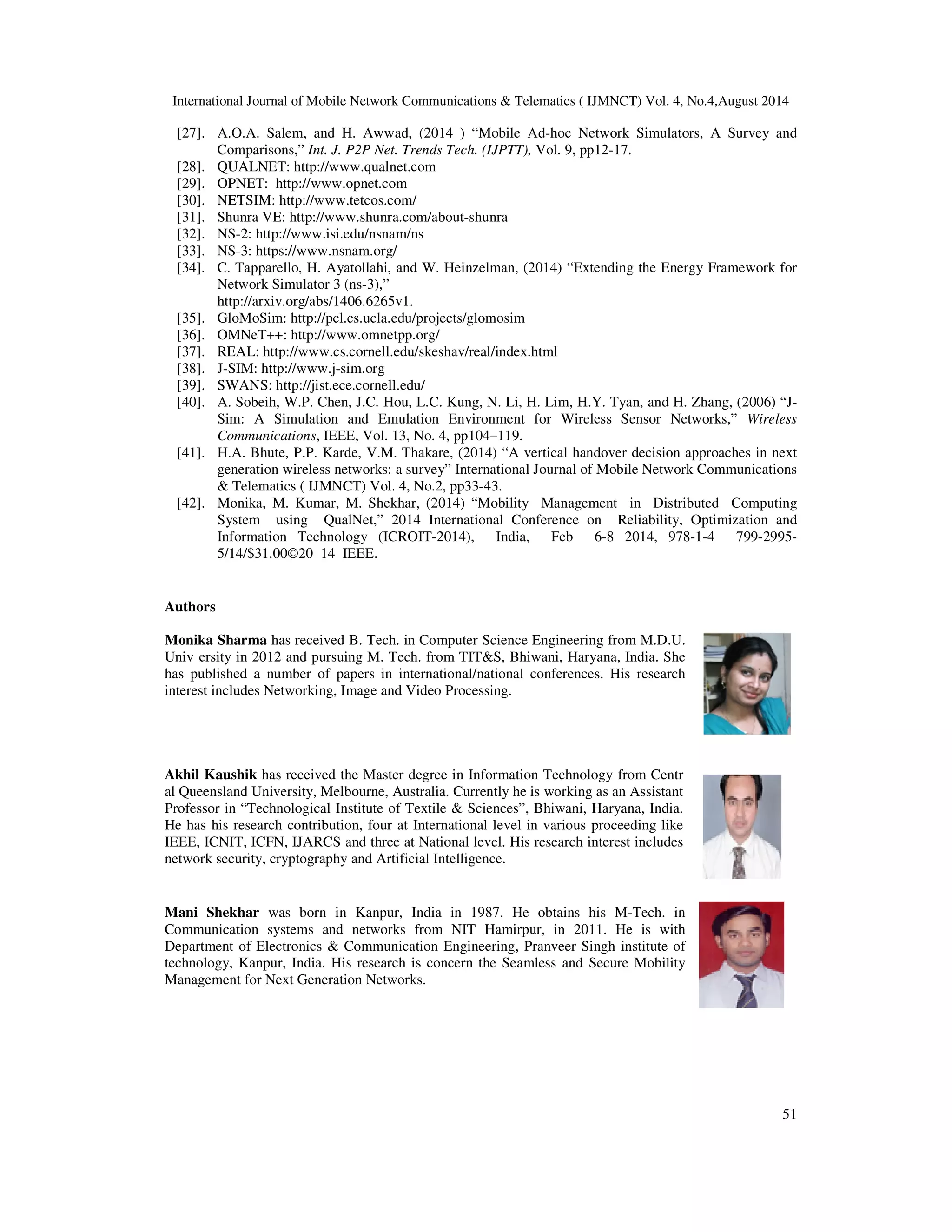 International Journal of Mobile Network Communications & Telematics ( IJMNCT) Vol. 4, No.4,August 2014 
[27]. A.O.A. Salem, and H. Awwad, (2014 ) “Mobile Ad-hoc Network Simulators, A Survey and 
51 
Comparisons,” Int. J. P2P Net. Trends Tech. (IJPTT), Vol. 9, pp12-17. 
[28]. QUALNET: http://www.qualnet.com 
[29]. OPNET: http://www.opnet.com 
[30]. NETSIM: http://www.tetcos.com/ 
[31]. Shunra VE: http://www.shunra.com/about-shunra 
[32]. NS-2: http://www.isi.edu/nsnam/ns 
[33]. NS-3: https://www.nsnam.org/ 
[34]. C. Tapparello, H. Ayatollahi, and W. Heinzelman, (2014) “Extending the Energy Framework for 
Network Simulator 3 (ns-3),” 
http://arxiv.org/abs/1406.6265v1. 
[35]. GloMoSim: http://pcl.cs.ucla.edu/projects/glomosim 
[36]. OMNeT++: http://www.omnetpp.org/ 
[37]. REAL: http://www.cs.cornell.edu/skeshav/real/index.html 
[38]. J-SIM: http://www.j-sim.org 
[39]. SWANS: http://jist.ece.cornell.edu/ 
[40]. A. Sobeih, W.P. Chen, J.C. Hou, L.C. Kung, N. Li, H. Lim, H.Y. Tyan, and H. Zhang, (2006) “J-Sim: 
A Simulation and Emulation Environment for Wireless Sensor Networks,” Wireless 
Communications, IEEE, Vol. 13, No. 4, pp104–119. 
[41]. H.A. Bhute, P.P. Karde, V.M. Thakare, (2014) “A vertical handover decision approaches in next 
generation wireless networks: a survey” International Journal of Mobile Network Communications 
& Telematics ( IJMNCT) Vol. 4, No.2, pp33-43. 
[42]. Monika, M. Kumar, M. Shekhar, (2014) “Mobility Management in Distributed Computing 
System using QualNet,” 2014 International Conference on Reliability, Optimization and 
Information Technology (ICROIT-2014), India, Feb 6-8 2014, 978-1-4 799-2995- 
5/14/$31.00©20 14 IEEE. 
Authors 
Monika Sharma has received B. Tech. in Computer Science Engineering from M.D.U. 
Univ ersity in 2012 and pursuing M. Tech. from TIT&S, Bhiwani, Haryana, India. She 
has published a number of papers in international/national conferences. His research 
interest includes Networking, Image and Video Processing. 
Akhil Kaushik has received the Master degree in Information Technology from Centr 
al Queensland University, Melbourne, Australia. Currently he is working as an Assistant 
Professor in “Technological Institute of Textile & Sciences”, Bhiwani, Haryana, India. 
He has his research contribution, four at International level in various proceeding like 
IEEE, ICNIT, ICFN, IJARCS and three at National level. His research interest includes 
network security, cryptography and Artificial Intelligence. 
Mani Shekhar was born in Kanpur, India in 1987. He obtains his M-Tech. in 
Communication systems and networks from NIT Hamirpur, in 2011. He is with 
Department of Electronics & Communication Engineering, Pranveer Singh institute of 
technology, Kanpur, India. His research is concern the Seamless and Secure Mobility 
Management for Next Generation Networks. 
