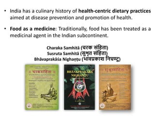 • India has a culinary history of health-centric dietary practices
aimed at disease prevention and promotion of health.
• Food as a medicine: Traditionally, food has been treated as a
medicinal agent in the Indian subcontinent.
Charaka Samhitā (चरक संहिता)
Susruta Samhitā (सुशृत संहिता)
Bhāvaprakāśa Nighaņțu (भावप्रकाश हिघण्टु)
 