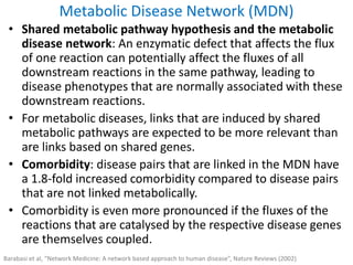 • Shared metabolic pathway hypothesis and the metabolic
disease network: An enzymatic defect that affects the flux
of one reaction can potentially affect the fluxes of all
downstream reactions in the same pathway, leading to
disease phenotypes that are normally associated with these
downstream reactions.
• For metabolic diseases, links that are induced by shared
metabolic pathways are expected to be more relevant than
are links based on shared genes.
• Comorbidity: disease pairs that are linked in the MDN have
a 1.8-fold increased comorbidity compared to disease pairs
that are not linked metabolically.
• Comorbidity is even more pronounced if the fluxes of the
reactions that are catalysed by the respective disease genes
are themselves coupled.
Metabolic Disease Network (MDN)
Barabasi et al, “Network Medicine: A network based approach to human disease”, Nature Reviews (2002)
 