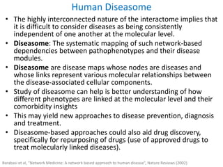 • The highly interconnected nature of the interactome implies that
it is difficult to consider diseases as being consistently
independent of one another at the molecular level.
• Diseasome: The systematic mapping of such network-based
dependencies between pathophenotypes and their disease
modules.
• Diseasome are disease maps whose nodes are diseases and
whose links represent various molecular relationships between
the disease-associated cellular components.
• Study of diseasome can help is better understanding of how
different phenotypes are linked at the molecular level and their
comorbidity insights
• This may yield new approaches to disease prevention, diagnosis
and treatment.
• Diseasome-based approaches could also aid drug discovery,
specifically for repurposing of drugs (use of approved drugs to
treat molecularly linked diseases).
Human Diseasome
Barabasi et al, “Network Medicine: A network based approach to human disease”, Nature Reviews (2002)
 