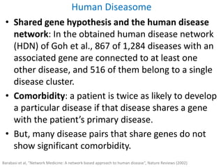 • Shared gene hypothesis and the human disease
network: In the obtained human disease network
(HDN) of Goh et al., 867 of 1,284 diseases with an
associated gene are connected to at least one
other disease, and 516 of them belong to a single
disease cluster.
• Comorbidity: a patient is twice as likely to develop
a particular disease if that disease shares a gene
with the patient’s primary disease.
• But, many disease pairs that share genes do not
show significant comorbidity.
Human Diseasome
Barabasi et al, “Network Medicine: A network based approach to human disease”, Nature Reviews (2002)
 