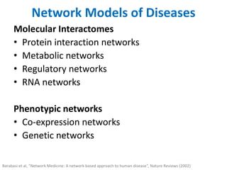 Network Models of Diseases
Molecular Interactomes
• Protein interaction networks
• Metabolic networks
• Regulatory networks
• RNA networks
Phenotypic networks
• Co-expression networks
• Genetic networks
Barabasi et al, “Network Medicine: A network based approach to human disease”, Nature Reviews (2002)
 
