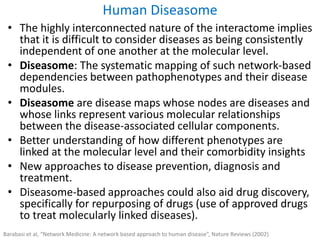 • The highly interconnected nature of the interactome implies
that it is difficult to consider diseases as being consistently
independent of one another at the molecular level.
• Diseasome: The systematic mapping of such network-based
dependencies between pathophenotypes and their disease
modules.
• Diseasome are disease maps whose nodes are diseases and
whose links represent various molecular relationships
between the disease-associated cellular components.
• Better understanding of how different phenotypes are
linked at the molecular level and their comorbidity insights
• New approaches to disease prevention, diagnosis and
treatment.
• Diseasome-based approaches could also aid drug discovery,
specifically for repurposing of drugs (use of approved drugs
to treat molecularly linked diseases).
Human Diseasome
Barabasi et al, “Network Medicine: A network based approach to human disease”, Nature Reviews (2002)
 