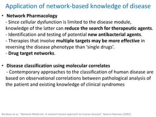 Application of network-based knowledge of disease
• Network Pharmacology
- Since cellular dysfunction is limited to the disease module,
knowledge of the latter can reduce the search for therapeutic agents.
- Identification and testing of potential new antibacterial agents.
- Therapies that involve multiple targets may be more effective in
reversing the disease phenotype than ‘single drugs’.
- Drug target networks.
• Disease classification using molecular correlates
- Contemporary approaches to the classification of human disease are
based on observational correlations between pathological analysis of
the patient and existing knowledge of clinical syndromes
Barabasi et al, “Network Medicine: A network based approach to human disease”, Nature Reviews (2002)
 