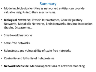 Summary
• Modeling biological entities as networked entities can provide
valuable insights into their mechanisms.
• Biological Networks: Protein Interactomes, Gene Regulatory
Networks, Metabolic Networks, Brain Networks, Residue Interaction
Graphs, Diseasomes…
• Small-world networks
• Scale-free networks
• Robustness and vulnerability of scale-free networks
• Centrality and lethality of hub proteins
• Network Medicine: Medical applications of network modeling
 