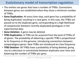 Evolutionary model of transcription regulation
• The entities are genes that have a number of TFBSs. Connections
between genes are established when they share a minimum number
of TFBSs.
• Gene Duplication: At every time step, each gene has a probability of
being duplicated, resulting in a new gene. In this case, the TFBSs are
passed on to the duplicate gene, corresponding to a high likelihood
of coexpression between recently duplicated paralogues in the
experimental data.
• Gene Deletion: A gene may be deleted.
• TFBS Duplication: A TFBS can be acquired from the pool of TFBSs of
all genes. The probability of obtaining a specific TFBS is proportional
to its frequency in the genome, introducing connections between
nonparalogous genes. New TFBSs are introduced at a low frequency.
• TFBS Deletion: All TFBSs have a probability of being deleted, giving
rise to a decrease in connectivity between duplicates over time and
balancing the number of TFBSs per gene.
“The yeast coexpression network has a small-world, scale-free architecture and can be explained by a simple model”,
Noort et al., EMBO Reports, 5(3), 2004.
 