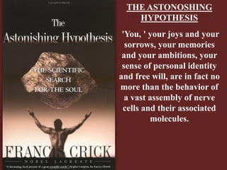 THE ASTONOSHING
HYPOTHESIS
'You, ' your joys and your
sorrows, your memories
and your ambitions, your
sense of personal identity
and free will, are in fact no
more than the behavior of
a vast assembly of nerve
cells and their associated
molecules.
 