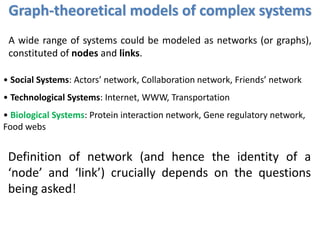 • Social Systems: Actors’ network, Collaboration network, Friends’ network
• Technological Systems: Internet, WWW, Transportation
• Biological Systems: Protein interaction network, Gene regulatory network,
Food webs
A wide range of systems could be modeled as networks (or graphs),
constituted of nodes and links.
Definition of network (and hence the identity of a
‘node’ and ‘link’) crucially depends on the questions
being asked!
Graph-theoretical models of complex systems
 