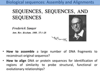 Biological sequences: Assembly and Alignments
• How to assemble a large number of DNA fragments to
reconstruct original sequence?
• How to align DNA or protein sequences for identification of
regions of similarity to probe structural, functional or
evolutionary relationships?
 