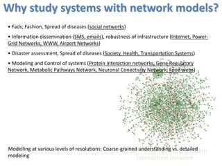 S. cerevisiae protein–protein
interaction network
• Fads, Fashion, Spread of diseases (social networks)
• Information dissemination (SMS, emails), robustness of infrastructure (Internet, Power-
Grid Networks, WWW, Airport Networks)
• Disaster assessment, Spread of diseases (Society, Health, Transportation Systems)
• Modeling and Control of systems (Protein interaction networks, Gene Regulatory
Network, Metabolic Pathways Network, Neuronal Conectivity Network, Food webs)
Modelling at various levels of resolutions: Coarse-grained understanding vs. detailed
modeling
Why study systems with network models?
 